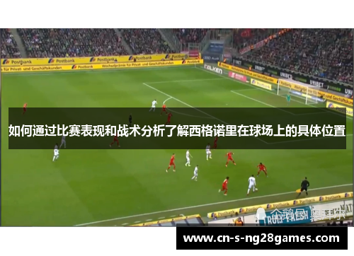 如何通过比赛表现和战术分析了解西格诺里在球场上的具体位置 如何通过比赛表现和战术分析了解西格诺里在球场上的具体位置