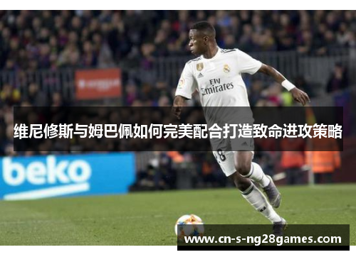 维尼修斯与姆巴佩如何完美配合打造致命进攻策略
