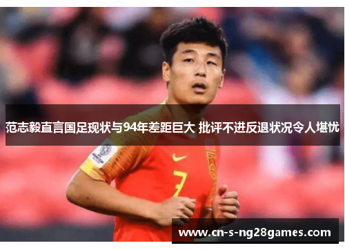 范志毅直言国足现状与94年差距巨大 批评不进反退状况令人堪忧