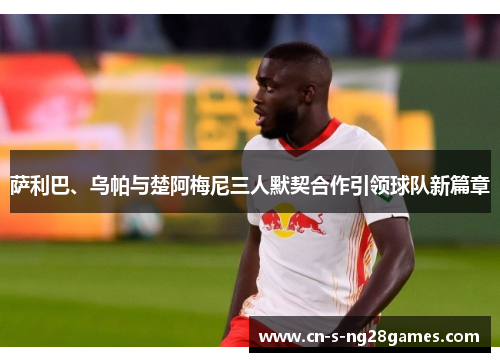 萨利巴、乌帕与楚阿梅尼三人默契合作引领球队新篇章 萨利巴、乌帕与楚阿梅尼三人默契合作引领球队新篇章
