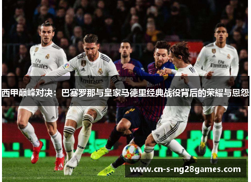 西甲巅峰对决：巴塞罗那与皇家马德里经典战役背后的荣耀与恩怨