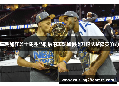 库明加在勇士战胜马刺后的表现如何提升球队整体竞争力