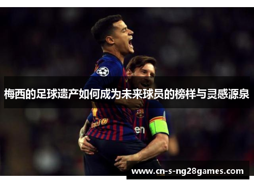 梅西的足球遗产如何成为未来球员的榜样与灵感源泉