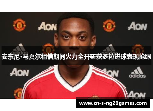 安东尼·马夏尔租借期间火力全开斩获多粒进球表现抢眼