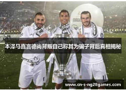 本泽马直言德尚背叛自己称其为骗子背后真相揭秘