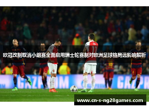 欧冠改制取消小组赛全面启用瑞士轮赛制对欧洲足球格局远影响解析