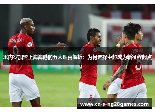 米内罗加盟上海海港的五大理由解析：为何选择中超成为新征程起点