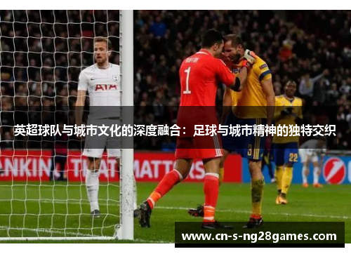 英超球队与城市文化的深度融合：足球与城市精神的独特交织