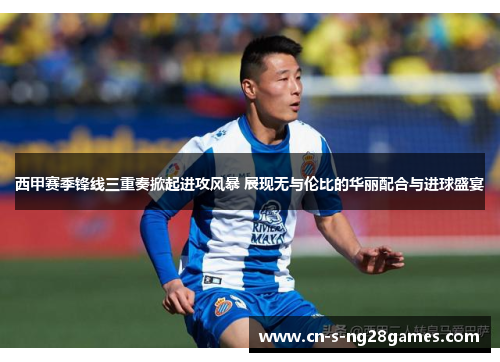 西甲赛季锋线三重奏掀起进攻风暴 展现无与伦比的华丽配合与进球盛宴