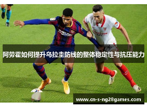 阿劳霍如何提升乌拉圭防线的整体稳定性与抗压能力