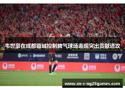 韦世豪在成都蓉城控制脾气球场表现突出贡献进攻 韦世豪在成都蓉城控制脾气球场表现突出贡献进攻