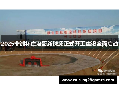 2025非洲杯摩洛哥新球场正式开工建设全面启动 2025非洲杯摩洛哥新球场正式开工建设全面启动
